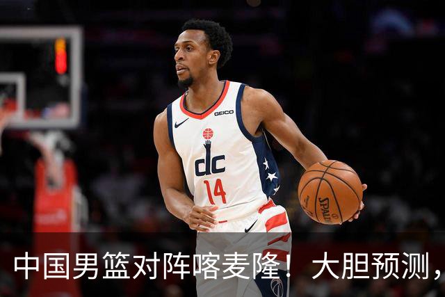 中国男篮对阵喀麦隆！大胆预测，中国队将大比分获胜，理由有这4点
