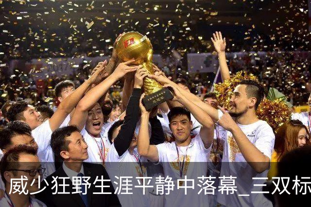 威少狂野生涯平静中落幕 三双标签成就他也禁锢了他