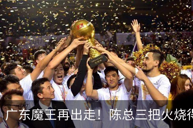 广东魔王再出走！陈总三把火烧得噼啪响，徐杰两个字回怼全网！