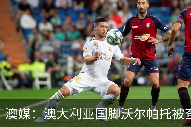 澳媒：澳大利亚国脚沃尔帕托被查出毒驾，禁赛期在3个月至4年间
