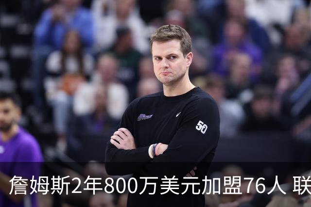 詹姆斯2年800万美元加盟76人 联手大帝+马克西+布朗